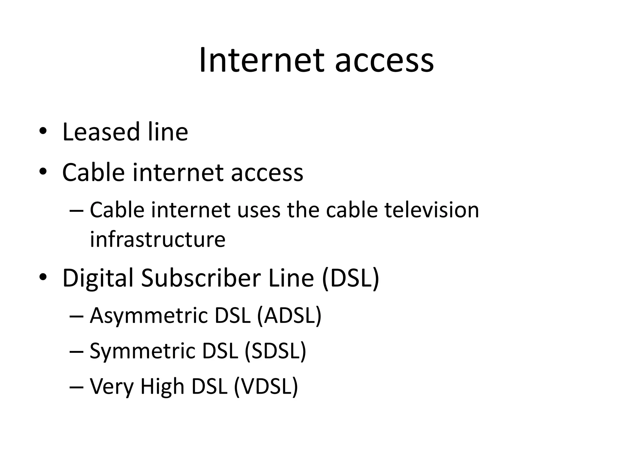 Internet access
• Leased line
• Cable internet access
– Cable internet uses the cable television
infrastructure
• Digital Subscriber Line (DSL)
– Asymmetric DSL (ADSL)
– Symmetric DSL (SDSL)
– Very High DSL (VDSL)
 