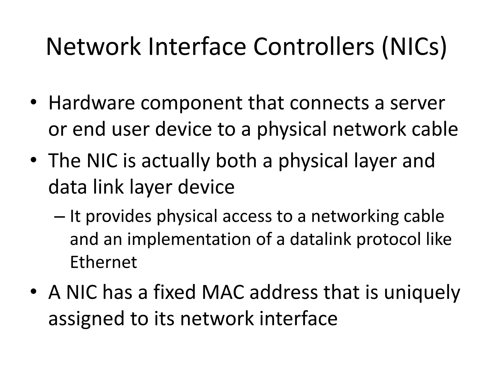 Network Interface Controllers (NICs)
• Hardware component that connects a server
or end user device to a physical network cable
• The NIC is actually both a physical layer and
data link layer device
– It provides physical access to a networking cable
and an implementation of a datalink protocol like
Ethernet
• A NIC has a fixed MAC address that is uniquely
assigned to its network interface
 
