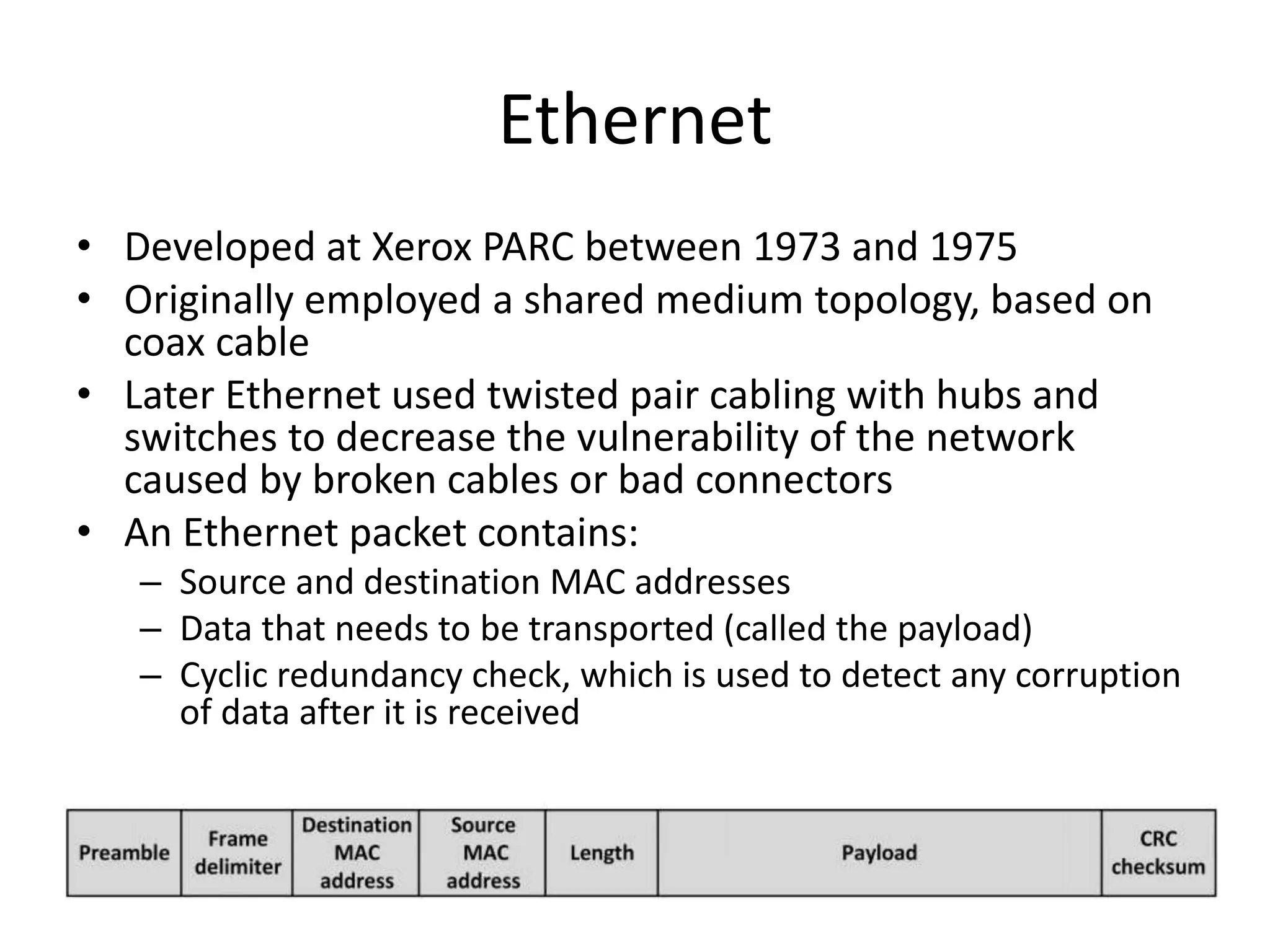 Ethernet
• Developed at Xerox PARC between 1973 and 1975
• Originally employed a shared medium topology, based on
coax cable
• Later Ethernet used twisted pair cabling with hubs and
switches to decrease the vulnerability of the network
caused by broken cables or bad connectors
• An Ethernet packet contains:
– Source and destination MAC addresses
– Data that needs to be transported (called the payload)
– Cyclic redundancy check, which is used to detect any corruption
of data after it is received
 