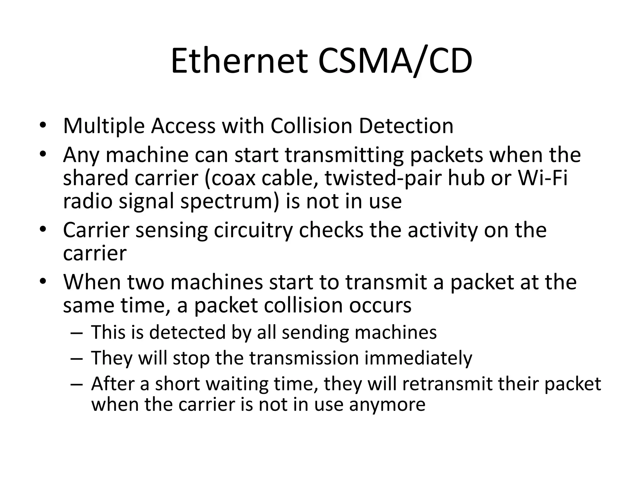 Ethernet CSMA/CD
• Multiple Access with Collision Detection
• Any machine can start transmitting packets when the
shared carrier (coax cable, twisted-pair hub or Wi-Fi
radio signal spectrum) is not in use
• Carrier sensing circuitry checks the activity on the
carrier
• When two machines start to transmit a packet at the
same time, a packet collision occurs
– This is detected by all sending machines
– They will stop the transmission immediately
– After a short waiting time, they will retransmit their packet
when the carrier is not in use anymore
 