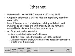 Ethernet
• Developed at Xerox PARC between 1973 and 1975
• Originally employed a shared medium topology, based on
coax cable
• Later Ethernet used twisted pair cabling with hubs and
switches to decrease the vulnerability of the network
caused by broken cables or bad connectors
• An Ethernet packet contains:
– Source and destination MAC addresses
– Data that needs to be transported (called the payload)
– Cyclic redundancy check, which is used to detect any corruption
of data after it is received
 
