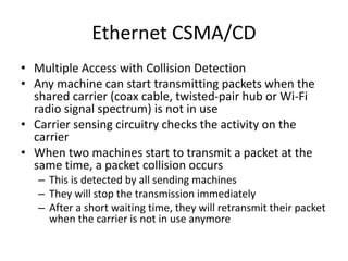 Ethernet CSMA/CD
• Multiple Access with Collision Detection
• Any machine can start transmitting packets when the
shared carrier (coax cable, twisted-pair hub or Wi-Fi
radio signal spectrum) is not in use
• Carrier sensing circuitry checks the activity on the
carrier
• When two machines start to transmit a packet at the
same time, a packet collision occurs
– This is detected by all sending machines
– They will stop the transmission immediately
– After a short waiting time, they will retransmit their packet
when the carrier is not in use anymore
 