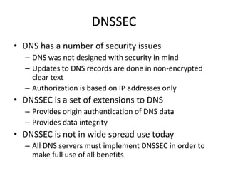 DNSSEC
• DNS has a number of security issues
– DNS was not designed with security in mind
– Updates to DNS records are done in non-encrypted
clear text
– Authorization is based on IP addresses only
• DNSSEC is a set of extensions to DNS
– Provides origin authentication of DNS data
– Provides data integrity
• DNSSEC is not in wide spread use today
– All DNS servers must implement DNSSEC in order to
make full use of all benefits
 