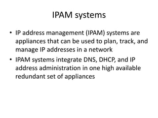 IPAM systems
• IP address management (IPAM) systems are
appliances that can be used to plan, track, and
manage IP addresses in a network
• IPAM systems integrate DNS, DHCP, and IP
address administration in one high available
redundant set of appliances
 