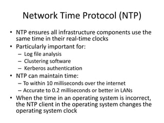 Network Time Protocol (NTP)
• NTP ensures all infrastructure components use the
same time in their real-time clocks
• Particularly important for:
– Log file analysis
– Clustering software
– Kerberos authentication
• NTP can maintain time:
– To within 10 milliseconds over the internet
– Accurate to 0.2 milliseconds or better in LANs
• When the time in an operating system is incorrect,
the NTP client in the operating system changes the
operating system clock
 