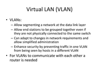 Virtual LAN (VLAN)
• VLANs:
– Allow segmenting a network at the data link layer
– Allow end stations to be grouped together even if
they are not physically connected to the same switch
– Can adapt to changes in network requirements and
allow simplified administration
– Enhance security by preventing traffic in one VLAN
from being seen by hosts in a different VLAN
• For VLANs to communicate with each other a
router is needed
 