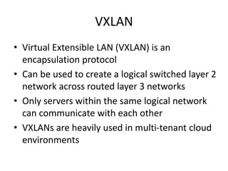 VXLAN
• Virtual Extensible LAN (VXLAN) is an
encapsulation protocol
• Can be used to create a logical switched layer 2
network across routed layer 3 networks
• Only servers within the same logical network
can communicate with each other
• VXLANs are heavily used in multi-tenant cloud
environments
 