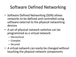 Software Defined Networking
• Software Defined Networking (SDN) allows
networks to be defined and controlled using
software external to the physical networking
devices
• A set of physical network switches can be
programmed as a virtual network:
– Hierarchical
– Complex
– Secured
• A virtual network can easily be changed without
touching the physical network components
 