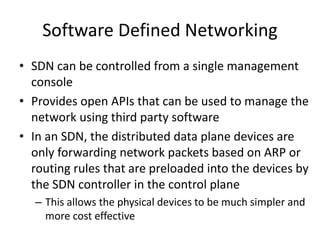 Software Defined Networking
• SDN can be controlled from a single management
console
• Provides open APIs that can be used to manage the
network using third party software
• In an SDN, the distributed data plane devices are
only forwarding network packets based on ARP or
routing rules that are preloaded into the devices by
the SDN controller in the control plane
– This allows the physical devices to be much simpler and
more cost effective
 
