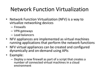 Network Function Virtualization
• Network Function Virtualization (NFV) is a way to
virtualize networking devices
– Firewalls
– VPN gateways
– Load balancers
• NFV appliances are implemented as virtual machines
running applications that perform the network functions
• NFV virtual appliances can be created and configured
dynamically and on-demand using APIs
• Example:
– Deploy a new firewall as part of a script that creates a
number of connected virtual machines in a cloud
environment
 