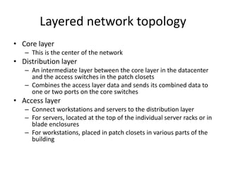 Layered network topology
• Core layer
– This is the center of the network
• Distribution layer
– An intermediate layer between the core layer in the datacenter
and the access switches in the patch closets
– Combines the access layer data and sends its combined data to
one or two ports on the core switches
• Access layer
– Connect workstations and servers to the distribution layer
– For servers, located at the top of the individual server racks or in
blade enclosures
– For workstations, placed in patch closets in various parts of the
building
 