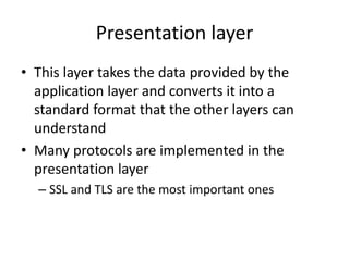 Presentation layer
• This layer takes the data provided by the
application layer and converts it into a
standard format that the other layers can
understand
• Many protocols are implemented in the
presentation layer
– SSL and TLS are the most important ones
 