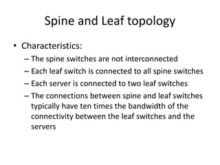 Spine and Leaf topology
• Characteristics:
– The spine switches are not interconnected
– Each leaf switch is connected to all spine switches
– Each server is connected to two leaf switches
– The connections between spine and leaf switches
typically have ten times the bandwidth of the
connectivity between the leaf switches and the
servers
 