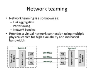 Network teaming
• Network teaming is also known as:
– Link aggregation
– Port trunking
– Network bonding
• Provides a virtual network connection using multiple
physical cables for high availability and increased
bandwidth
 