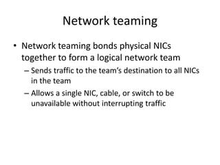 Network teaming
• Network teaming bonds physical NICs
together to form a logical network team
– Sends traffic to the team’s destination to all NICs
in the team
– Allows a single NIC, cable, or switch to be
unavailable without interrupting traffic
 