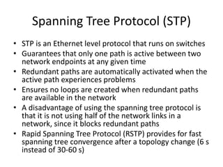 Spanning Tree Protocol (STP)
• STP is an Ethernet level protocol that runs on switches
• Guarantees that only one path is active between two
network endpoints at any given time
• Redundant paths are automatically activated when the
active path experiences problems
• Ensures no loops are created when redundant paths
are available in the network
• A disadvantage of using the spanning tree protocol is
that it is not using half of the network links in a
network, since it blocks redundant paths
• Rapid Spanning Tree Protocol (RSTP) provides for fast
spanning tree convergence after a topology change (6 s
instead of 30-60 s)
 
