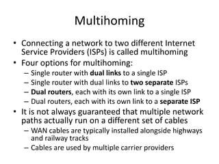 Multihoming
• Connecting a network to two different Internet
Service Providers (ISPs) is called multihoming
• Four options for multihoming:
– Single router with dual links to a single ISP
– Single router with dual links to two separate ISPs
– Dual routers, each with its own link to a single ISP
– Dual routers, each with its own link to a separate ISP
• It is not always guaranteed that multiple network
paths actually run on a different set of cables
– WAN cables are typically installed alongside highways
and railway tracks
– Cables are used by multiple carrier providers
 