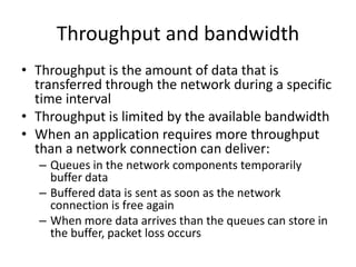 Throughput and bandwidth
• Throughput is the amount of data that is
transferred through the network during a specific
time interval
• Throughput is limited by the available bandwidth
• When an application requires more throughput
than a network connection can deliver:
– Queues in the network components temporarily
buffer data
– Buffered data is sent as soon as the network
connection is free again
– When more data arrives than the queues can store in
the buffer, packet loss occurs
 
