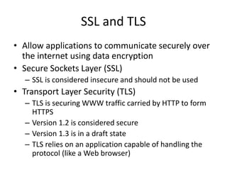 SSL and TLS
• Allow applications to communicate securely over
the internet using data encryption
• Secure Sockets Layer (SSL)
– SSL is considered insecure and should not be used
• Transport Layer Security (TLS)
– TLS is securing WWW traffic carried by HTTP to form
HTTPS
– Version 1.2 is considered secure
– Version 1.3 is in a draft state
– TLS relies on an application capable of handling the
protocol (like a Web browser)
 