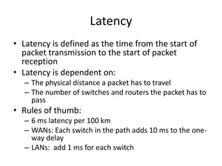 Latency
• Latency is defined as the time from the start of
packet transmission to the start of packet
reception
• Latency is dependent on:
– The physical distance a packet has to travel
– The number of switches and routers the packet has to
pass
• Rules of thumb:
– 6 ms latency per 100 km
– WANs: Each switch in the path adds 10 ms to the one-
way delay
– LANs: add 1 ms for each switch
 