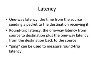 Latency
• One-way latency: the time from the source
sending a packet to the destination receiving it
• Round-trip latency: the one-way latency from
source to destination plus the one-way latency
from the destination back to the source
• “ping” can be used to measure round-trip
latency
 