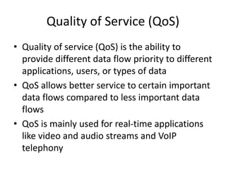 Quality of Service (QoS)
• Quality of service (QoS) is the ability to
provide different data flow priority to different
applications, users, or types of data
• QoS allows better service to certain important
data flows compared to less important data
flows
• QoS is mainly used for real-time applications
like video and audio streams and VoIP
telephony
 