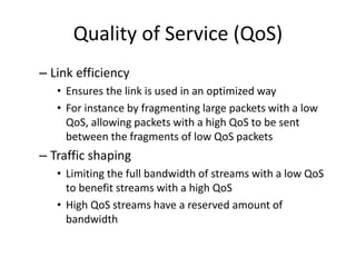 Quality of Service (QoS)
– Link efficiency
• Ensures the link is used in an optimized way
• For instance by fragmenting large packets with a low
QoS, allowing packets with a high QoS to be sent
between the fragments of low QoS packets
– Traffic shaping
• Limiting the full bandwidth of streams with a low QoS
to benefit streams with a high QoS
• High QoS streams have a reserved amount of
bandwidth
 