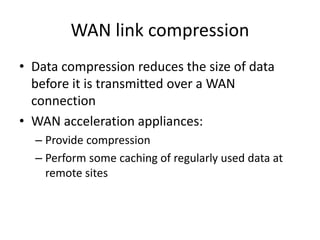 WAN link compression
• Data compression reduces the size of data
before it is transmitted over a WAN
connection
• WAN acceleration appliances:
– Provide compression
– Perform some caching of regularly used data at
remote sites
 