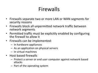 Firewalls
• Firewalls separate two or more LAN or WAN segments for
security reasons
• Firewalls block all unpermitted network traffic between
network segments
• Permitted traffic must be explicitly enabled by configuring
the firewall to allow it
• Firewalls can be implemented:
– In hardware appliances
– As an application on physical servers
– In virtual machines
• Host based firewalls
– Protect a server or end user computer against network based
attacks
– Part of the operating system
 
