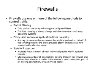 Firewalls
• Firewalls use one or more of the following methods to
control traffic:
– Packet filtering
• Data packets are analyzed using preconfigured filters
• This functionality is almost always available on routers and most
operating systems
– Proxy (also known as application layer firewalls)
• A proxy terminates the session on the application level on behalf of
the server (proxy) or the client (reverse proxy) and creates a new
session to the client or server
– Stateful inspection
• Inspects the placement of each individual packet within a packet
stream
• Maintains records of all connections passing through the firewall and
determines whether a packet is the start of a new connection, part of
an existing connection, or is an invalid packet
 