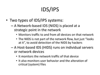 IDS/IPS
• Two types of IDS/IPS systems:
– A Network-based IDS (NIDS) is placed at a
strategic point in the network
• Monitors traffic to and from all devices on that network
• The NIDS is not part of the network flow, but just “looks
at it”, to avoid detection of the NIDS by hackers
– A Host-based IDS (HIDS) runs on individual servers
or network devices
• It monitors the network traffic of that device
• It also monitors user behavior and the alteration of
critical (system) files
 