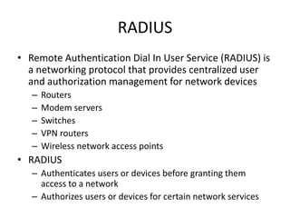 RADIUS
• Remote Authentication Dial In User Service (RADIUS) is
a networking protocol that provides centralized user
and authorization management for network devices
– Routers
– Modem servers
– Switches
– VPN routers
– Wireless network access points
• RADIUS
– Authenticates users or devices before granting them
access to a network
– Authorizes users or devices for certain network services
 