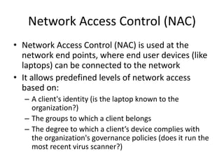 Network Access Control (NAC)
• Network Access Control (NAC) is used at the
network end points, where end user devices (like
laptops) can be connected to the network
• It allows predefined levels of network access
based on:
– A client's identity (is the laptop known to the
organization?)
– The groups to which a client belongs
– The degree to which a client’s device complies with
the organization's governance policies (does it run the
most recent virus scanner?)
 