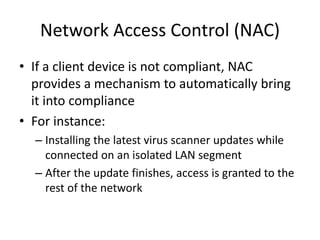 Network Access Control (NAC)
• If a client device is not compliant, NAC
provides a mechanism to automatically bring
it into compliance
• For instance:
– Installing the latest virus scanner updates while
connected on an isolated LAN segment
– After the update finishes, access is granted to the
rest of the network
 