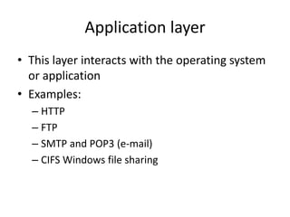 Application layer
• This layer interacts with the operating system
or application
• Examples:
– HTTP
– FTP
– SMTP and POP3 (e-mail)
– CIFS Windows file sharing
 