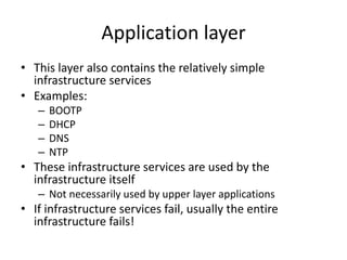Application layer
• This layer also contains the relatively simple
infrastructure services
• Examples:
– BOOTP
– DHCP
– DNS
– NTP
• These infrastructure services are used by the
infrastructure itself
– Not necessarily used by upper layer applications
• If infrastructure services fail, usually the entire
infrastructure fails!
 