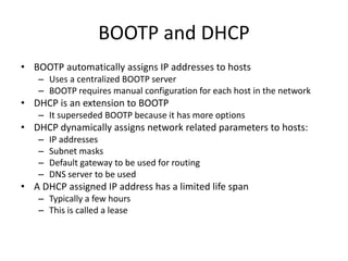 BOOTP and DHCP
• BOOTP automatically assigns IP addresses to hosts
– Uses a centralized BOOTP server
– BOOTP requires manual configuration for each host in the network
• DHCP is an extension to BOOTP
– It superseded BOOTP because it has more options
• DHCP dynamically assigns network related parameters to hosts:
– IP addresses
– Subnet masks
– Default gateway to be used for routing
– DNS server to be used
• A DHCP assigned IP address has a limited life span
– Typically a few hours
– This is called a lease
 
