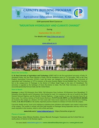 ICAR sponsored Short Course on
“MOUNTAIN HYDROLOGY AND CLIMATE CHANGE”
During
September 05-14, 2017
For details visit http://cbp.icar.gov.in/
or
www.gbpuat.ac.in
About the University
G. B. Pant University of Agriculture and Technology (GBPUA&T) is the first agricultural university of India. Pt.
Jawaharlal Nehru, the first Prime Minister of India, laid the foundation stone on 17th November 1960 as the Uttar
Pradesh Agricultural University (UPAU). Later the name was changed to Govind Ballabh Pant University of
Agriculture and Technology in 1972 in memory of the great freedom fighter Govind Ballabh Pant. The University
lies in the campus-town of Pantnagar in the district of Udham Singh Nagar in the state of Uttarakhand. The
university is regarded as the harbinger of Green Revolution in India. The G.B. Pant University is a symbol of
successful partnership between India and the United States.
How to Reach
Pantnagar is about 250 kilometers from Delhi, 360 kilometers from Lucknow, 90 kilometers from Moradabad, 75
kilometers from Bareilly and 65 kilometers from Nainital by road. It is connected to the rest of world by the Delhi
Nainital National Highway and the Bareilly Nainital Highway. A large number of state and interstate buses fly on
these roads. Two railway stations of North Eastern Railways- PANTNAGAR (PBW) and HALDI ROAD (HLDD)
are located in the campus at a distance of 4 kms (east) and 2 kms (west) respectively from administrative building.
Further, LAL KUAN (LKU) is the nearby important junction situated at a distance of 8 kms from the campus.
University shuttle service, local cycle rickshaws/e-rickshaws/auto rickshaws and matador vans connect various parts
of the campus. The weather is normal with little high humidity at Pantnagar during September and stay will be very
much enjoyable in this location, which is rich in flora and fauna.
www.irctc.co.in / www.indianrail.gov.in / https://utconline.uk.gov.in/
Places of interest:
Nainital, Binsar, Sattal, Bhimtal, Ranikhet, Almora, Bhowali, Poornagiri, Nanakmatta and Jim Corbett Park are
nearby places of interest in the Kumaun region.
For more details www.kmvn.gov.in or www.uttarakhandtourism.gov.in or www.gmvnl.com
 