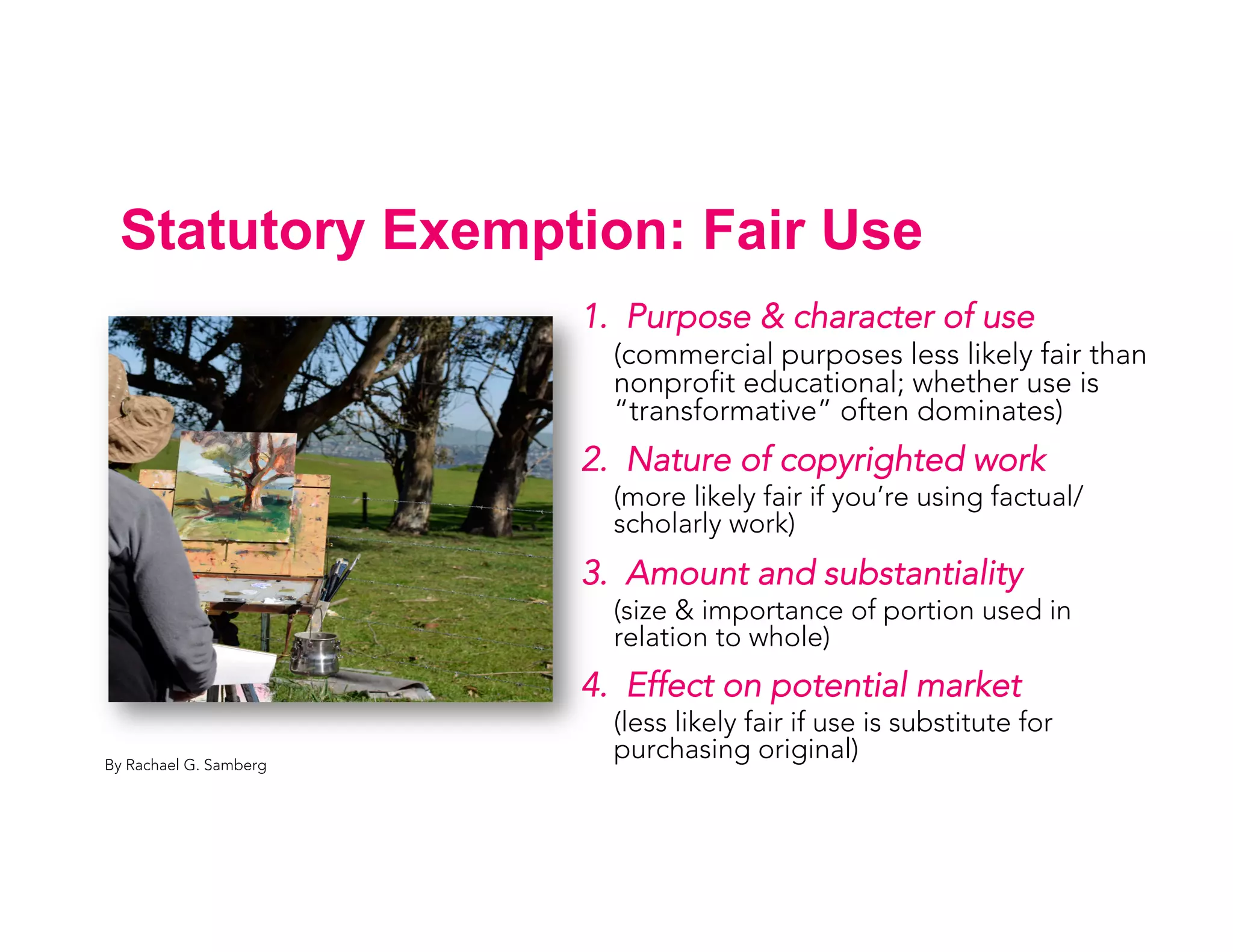 Statutory Exemption: Fair Use
1. Purpose & character of use
(commercial purposes less likely fair than
nonprofit educational; whether use is
“transformative” often dominates)
2. Nature of copyrighted work
(more likely fair if you’re using factual/
scholarly work)
3. Amount and substantiality
(size & importance of portion used in
relation to whole)
4. Effect on potential market
(less likely fair if use is substitute for
purchasing original)By Rachael G. Samberg
 