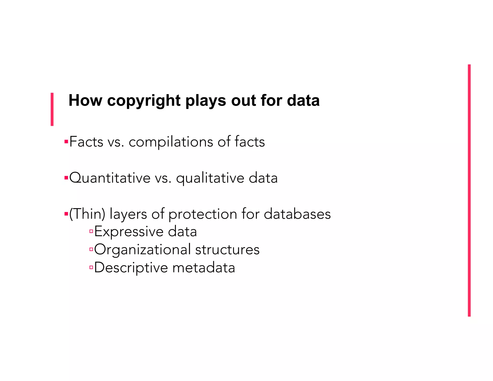 How copyright plays out for data
▪ Facts vs. compilations of facts
▪ Quantitative vs. qualitative data
▪ (Thin) layers of protection for databases
▫ Expressive data
▫ Organizational structures
▫ Descriptive metadata
 