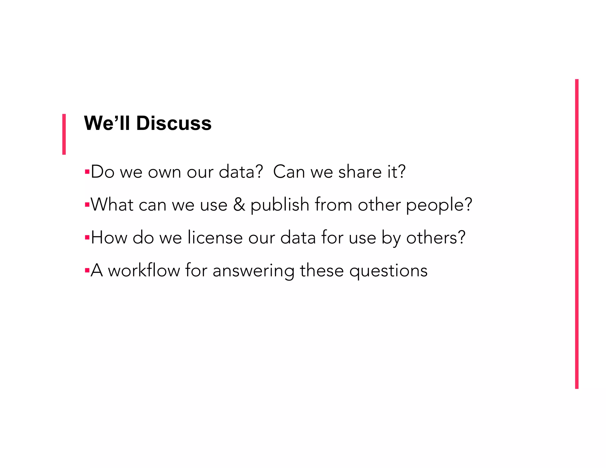 We’ll Discuss
▪ Do we own our data? Can we share it?
▪ What can we use & publish from other people?
▪ How do we license our data for use by others?
▪ A workflow for answering these questions
 