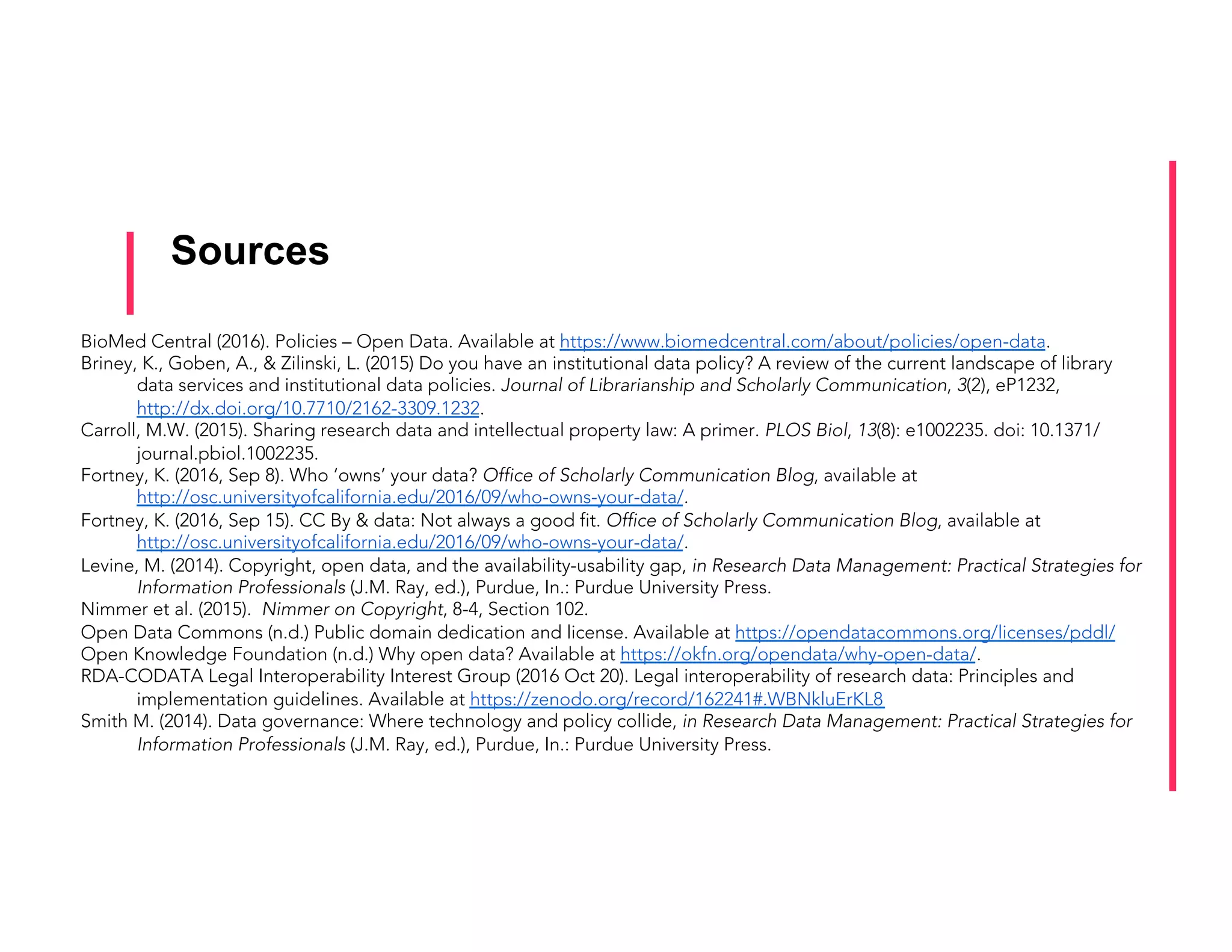 Sources
BioMed Central (2016). Policies – Open Data. Available at https://www.biomedcentral.com/about/policies/open-data.
Briney, K., Goben, A., & Zilinski, L. (2015) Do you have an institutional data policy? A review of the current landscape of library
data services and institutional data policies. Journal of Librarianship and Scholarly Communication, 3(2), eP1232,
http://dx.doi.org/10.7710/2162-3309.1232.
Carroll, M.W. (2015). Sharing research data and intellectual property law: A primer. PLOS Biol, 13(8): e1002235. doi: 10.1371/
journal.pbiol.1002235.
Fortney, K. (2016, Sep 8). Who ‘owns’ your data? Office of Scholarly Communication Blog, available at
http://osc.universityofcalifornia.edu/2016/09/who-owns-your-data/.
Fortney, K. (2016, Sep 15). CC By & data: Not always a good fit. Office of Scholarly Communication Blog, available at
http://osc.universityofcalifornia.edu/2016/09/who-owns-your-data/.
Levine, M. (2014). Copyright, open data, and the availability-usability gap, in Research Data Management: Practical Strategies for
Information Professionals (J.M. Ray, ed.), Purdue, In.: Purdue University Press.
Nimmer et al. (2015). Nimmer on Copyright, 8-4, Section 102.
Open Data Commons (n.d.) Public domain dedication and license. Available at https://opendatacommons.org/licenses/pddl/
Open Knowledge Foundation (n.d.) Why open data? Available at https://okfn.org/opendata/why-open-data/.
RDA-CODATA Legal Interoperability Interest Group (2016 Oct 20). Legal interoperability of research data: Principles and
implementation guidelines. Available at https://zenodo.org/record/162241#.WBNkluErKL8
Smith M. (2014). Data governance: Where technology and policy collide, in Research Data Management: Practical Strategies for
Information Professionals (J.M. Ray, ed.), Purdue, In.: Purdue University Press.
	
 