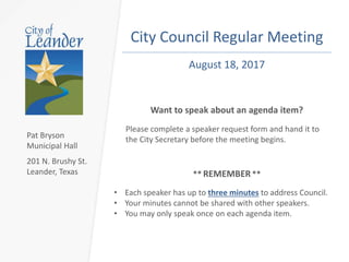 City Council Regular Meeting
• Each speaker has up to three minutes to address Council.
• Your minutes cannot be shared with other speakers.
• You may only speak once on each agenda item.
Want to speak about an agenda item?
Please complete a speaker request form and hand it to
the City Secretary before the meeting begins.
August 17, 2017
** REMEMBER**
Pat Bryson
Municipal Hall
201 N. Brushy St.
Leander, Texas
 