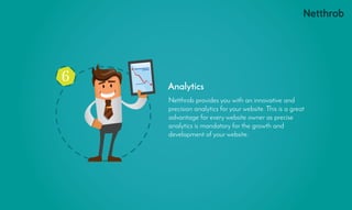 6
Netthrob provides you with an innovative and
precision analytics for your website. This is a great
advantage for every website owner as precise
analytics is mandatory for the growth and
development of your website.
Analytics
 