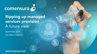 Ripping up managed
services provision
A future view
September 2017
Jon Milton | Director
www.comensura.com
 