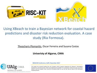This project has received funding from the European Union’s Seventh Programme for Research, Technological
Development and Demostration under Grant Agreement No. 603458. This presentation reflects the views only of the
authors, and the European Union cannot be considered liable for any use that may be made of the information
contained therein.
Using XBeach to train a Bayesian network for coastal hazard
predictions and disaster risk reduction evaluation. A case
study (Ria Formosa).
XBEACHX Conference, Delft, November 2017
Theocharis Plomaritis, Oscar Ferreira and Susana Costas
Univeristy of Algarve, CIMA
 