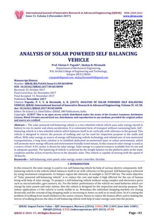 International Journal of Innovative Research in Advanced Engineering (IJIRAE) ISSN: 2349-2163
Issue 11, Volume 4 (November 2017) www.ijirae.com
_________________________________________________________________________________________________
IJIRAE: Impact Factor Value – SJIF: Innospace, Morocco (2016): 3.916 | PIF: 2.469 | Jour Info: 4.085 |
ISRAJIF (2016): 3.715 | Indexcopernicus: (ICV 2015): 47.91
IJIRAE © 2014- 17, All Rights Reserved Page –43
ANALYSIS OF SOLAR POWERED SELF BALANCING
VEHICLE
Prof. Chetan V. Papade*, Akshay R. Hiremath
Department of Mechanical Engineering,
N.K. Orchid College of Engineering and Technology,
Solapur (M.H.) INDIA
cvpapade@gmail.com, akshayhiremath9@gmail.com
Manuscript History
Number: IJIRAE/RS/Vol.04/Issue11/NVAE10090
DOI: 10.26562/IJIRAE.2017.NVAE10090
Received: 25, October 2017
Final Correction: 02, November 2017
Final Accepted: 15, November 2017
Published: November 2017
Citation: Papade, P. C. V. & Hiremath, A. R. (2017). ANALYSIS OF SOLAR POWERED SELF BALANCING
VEHICLE. IJIRAE::International Journal of Innovative Research in Advanced Engineering, Volume IV, 43-50.
doi: 10.26562/IJIRAE.2017.NVAE10090
Editor: Dr.A.Arul L.S, Chief Editor, IJIRAE, AM Publications, India
Copyright: ©2017 This is an open access article distributed under the terms of the Creative Commons Attribution
License, Which Permits unrestricted use, distribution, and reproduction in any medium, provided the original author
and source are credited
Abstract— The solar powered self-balancing vehicle is a two wheeled vehicle which uses solar energy stored in
battery to run its motor and attain acceleration. It is convenient form of transport without consuming fuels. Self -
balancing vehicle is a two wheeled vehicle which balances itself in air vertically with reference to the ground. This
vehicle is designed to mirror the process of walking and can be used for inspection purpose in the malls and
offices. With solar energy as source of energy self-balancing vehicle technology and related uses of non-motorized
transportations, a long term solution is to establish dedicated on-motorized lanes in urban environment, which
will promote more energy efficient and environment friendly travel means. In this research solar energy is used as
a source of fuel. A D.C motor is driven by solar energy. Solar energy is a natural resource available free of cost and
in adequate quantity. The balancing of vehicle is achieved by the weight balance on the platform plate at the static
condition and the action of inertia forces in the dynamic state. This vehicle is capable of moving with the speed of
30 Km/hr.
Keywords— Self-balancing; solar panel; solar energy; motor controller; throttle;
I. INTRODUCTION
In this research, the solar energy is used to run self-balancing vehicle by help of various electric components. Self-
balancing vehicle is the vehicle which balances itself in air with reference to the ground. Self-balancing is achieved
by using mechanical components. In Solapur region the intensity of sunlight is 1013*100 lux. The main objective
of “Solar powered self-balancing vehicle” is to reduce the cost and make it high efficient for the use of human
being with help of solar energy. To prepare a self-balancing vehicle without using complex and electronics parts
such as microcontroller, gyro sensors, etc. For the better performance of the vehicle we need batteries which are
charge by solar panels and solar station. Also the vehicle is designed for the inspection and security purpose. The
indoor applications o f the vehicle is rarely visible to us. Nowadays the individual shopping markets are closing
drastically and the concept of big shopping malls is increasing in metro as well as in small cities. So it’s crating the
problem of walking from small children to the senior citizens. Hence to reduce the human effort and to making the
mirror of walking process the idea of self-balancing vehicle with help of solar energy came into the picture.
 