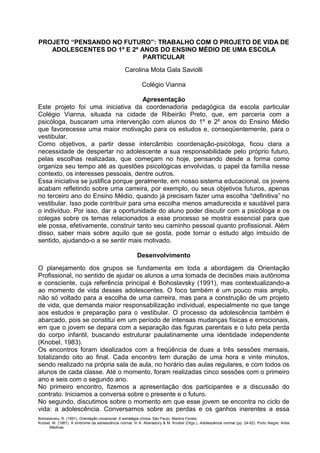 Bohoslavsky, R. (1991). Orientação vocacional: A estratégia clínica. São Paulo: Martins Fontes.
Knobel, M. (1981). A síndrome da adolescência normal. In A. Aberastury & M. Knobel (Orgs.), Adolescência normal (pp. 24-62). Porto Alegre: Artes
Médicas.
PROJETO “PENSANDO NO FUTURO”: TRABALHO COM O PROJETO DE VIDA DE
ADOLESCENTES DO 1º E 2º ANOS DO ENSINO MÉDIO DE UMA ESCOLA
PARTICULAR
Carolina Mota Gala Saviolli
Colégio Vianna
Apresentação
Este projeto foi uma iniciativa da coordenadoria pedagógica da escola particular
Colégio Vianna, situada na cidade de Ribeirão Preto, que, em parceria com a
psicóloga, buscaram uma intervenção com alunos do 1º e 2º anos do Ensino Médio
que favorecesse uma maior motivação para os estudos e, conseqüentemente, para o
vestibular.
Como objetivos, a partir desse intercâmbio coordenação-psicóloga, ficou clara a
necessidade de despertar no adolescente a sua responsabilidade pelo próprio futuro,
pelas escolhas realizadas, que começam no hoje, pensando desde a forma como
organiza seu tempo até as questões psicológicas envolvidas, o papel da família nesse
contexto, os interesses pessoais, dentre outros.
Essa iniciativa se justifica porque geralmente, em nosso sistema educacional, os jovens
acabam refletindo sobre uma carreira, por exemplo, ou seus objetivos futuros, apenas
no terceiro ano do Ensino Médio, quando já precisam fazer uma escolha “definitiva” no
vestibular. Isso pode contribuir para uma escolha menos amadurecida e saudável para
o indivíduo. Por isso, dar a oportunidade do aluno poder discutir com a psicóloga e os
colegas sobre os temas relacionados a esse processo se mostra essencial para que
ele possa, efetivamente, construir tanto seu caminho pessoal quanto profissional. Além
disso, saber mais sobre aquilo que se gosta, pode tornar o estudo algo imbuído de
sentido, ajudando-o a se sentir mais motivado.
Desenvolvimento
O planejamento dos grupos se fundamenta em toda a abordagem da Orientação
Profissional, no sentido de ajudar os alunos a uma tomada de decisões mais autônoma
e consciente, cuja referência principal é Bohoslavsky (1991), mas contextualizando-a
ao momento de vida desses adolescentes. O foco também é um pouco mais amplo,
não só voltado para a escolha de uma carreira, mas para a construção de um projeto
de vida, que demanda maior responsabilização individual, especialmente no que tange
aos estudos e preparação para o vestibular. O processo da adolescência também é
abarcado, pois se constitui em um período de intensas mudanças físicas e emocionais,
em que o jovem se depara com a separação das figuras parentais e o luto pela perda
do corpo infantil, buscando estruturar paulatinamente uma identidade independente
(Knobel, 1983).
Os encontros foram idealizados com a freqüência de duas a três sessões mensais,
totalizando oito ao final. Cada encontro tem duração de uma hora e vinte minutos,
sendo realizado na própria sala de aula, no horário das aulas regulares, e com todos os
alunos de cada classe. Até o momento, foram realizadas cinco sessões com o primeiro
ano e seis com o segundo ano.
No primeiro encontro, fizemos a apresentação dos participantes e a discussão do
contrato. Iniciamos a conversa sobre o presente e o futuro.
No segundo, discutimos sobre o momento em que esse jovem se encontra no ciclo de
vida: a adolescência. Conversamos sobre as perdas e os ganhos inerentes a essa
 