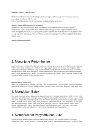 MANFAATMADU UNTUK ANAK
Madu memiliki beberapamanfaatbagi tubuhdari segi kesehatanjugapenyembuhanmaupun
penunjangdayatahantubuhanak.
Kali ini kami akanshare mengenai manfaatmadubagi tubuhanakkita.
Sumber Energi & MenunjangPertumbuhan
Dalammasa pertumbuhananak-anak,merekamembutuhkanenergylebihuntukmereka
beraktivitas. Selainitumembutuhkan asupannutrisi sertagizi untukyanglebihbesaruntuk
menunjangpertumbuhanawal usianya.Denganmengkonsumsi madudapatmencakupkebutuhan
energi bagi anakdisampingmakananutama,untukmenunjangaktivitasfisikyangaktif dilakukan
sehari-hari.
MenunjangPertumbuhan
2. Menunjang Pertumbuhan
Anak-anak tentu membutuhkan banyak nutrisi dan gizi yang menunjang pertumbuhan awal usianya.
Dalam masa awal usianya, sel-sel tubuh dan organ-organ utama berkembang secara pesat untuk
mempersiapkan taraf kehidupan yang lebih kompleks seiring dengan makin dewasanya usia anak.
Mengkonsumsi madu akan membantu proses pertumbuhan sel-sel dan jaringan tubuhnya menjadi
lebih optimal. Berikan madu secara rutin pada anak setiap hari dengan dosis 1 sendok makan untuk
memaksimalkan proses tumbuh kembangnya.
Manfaat Madu untuk Anak
Madu memiliki segudang manfaat bagi tubuh dari segi kesehatan, penyembuhan maupun penunjang
daya tahan tubuh anak. Berikut adalah sederet manfaat madu yang dapat diperoleh bagi tubuh anak.
1. Meredakan Batuk
Jika anak terserang batuk, ia pasti akan sangat rewel dan menangis karena rasa tidak nyaman yang
dirasakannya. Madu dapat berfungsi untuk mengobati batuk pada anak dengan bekerja secara efektif
dan aman tanpa efek samping seperti pada obat kimia. Beri madu pada anak menjelang tidur dengan
dosis 1 sendok makan secara rutin untuk membantu meredakan batuk yang dideritanya. Kandungan
gula alami yang ada di dalam madu tidak akan membuat batuknya semakin parah seperti yang
banyak dipikirkan oleh orang. Justru kandungan gula buah alami itulah yang akan membantu
membersihkan sistem pernafasannya dari infeksi atau dahak penyebab batuk.
ads
4. Mempercepat Penyembuhan Luka
Usia anak-anak adalah masa dimana ia sangat aktif bermain dan mengeksplorasi lingkungan
sekitarnya. Dalam proses tersebut, tak jarang anak terjatuh atau terluka pada bagian tubuhnya. Bila
 