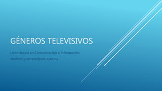 GÉNEROS TELEVISIVOS
Licenciatura en Comunicación e Información
vladimir.guerrero@edu.uaa.mx
 